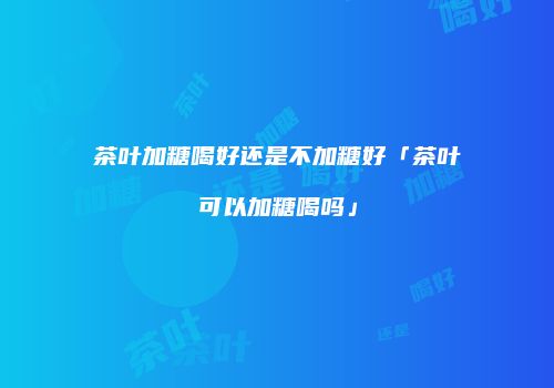 茶叶加糖喝好还是不加糖好「茶叶可以加糖喝吗」