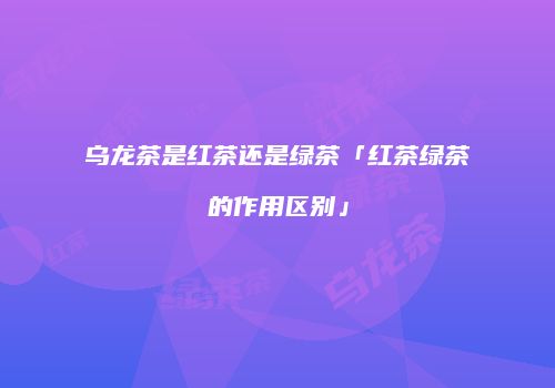 乌龙茶是红茶还是绿茶「红茶绿茶的作用区别」