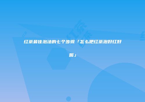 红茶最佳泡法的七个步骤「怎么把红茶泡好红好喝」