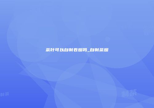 茶叶可以自制卷烟吗_自制茶烟