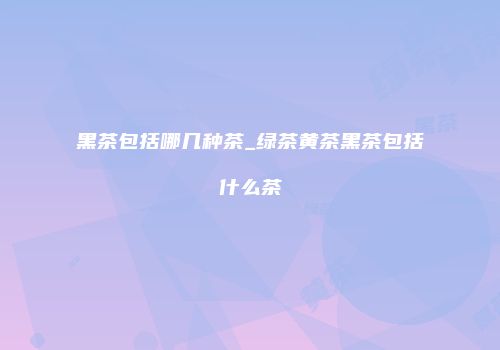 黑茶包括哪几种茶_绿茶黄茶黑茶包括什么茶