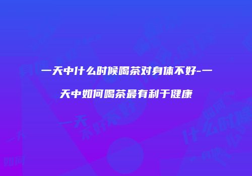 一天中什么时候喝茶对身体不好-一天中如何喝茶最有利于健康