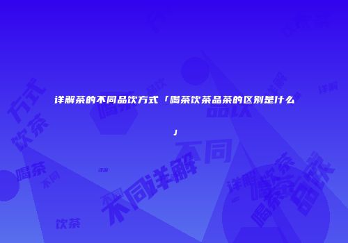 详解茶的不同品饮方式「喝茶饮茶品茶的区别是什么」
