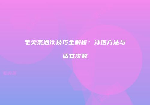 毛尖茶泡饮技巧全解析：冲泡方法与适宜次数