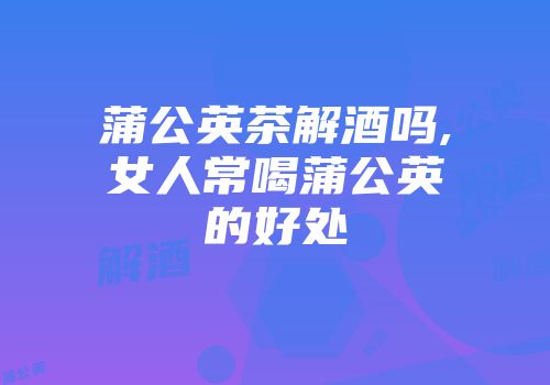蒲公英茶解酒吗,女人常喝蒲公英的好处