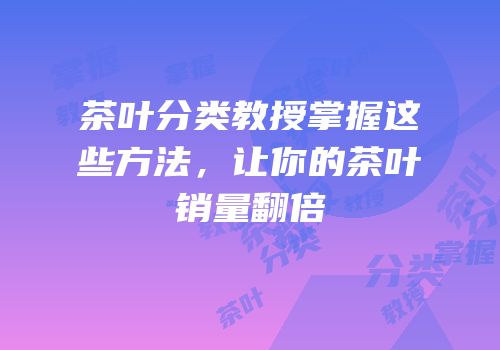 茶叶分类教授掌握这些方法，让你的茶叶销量翻倍