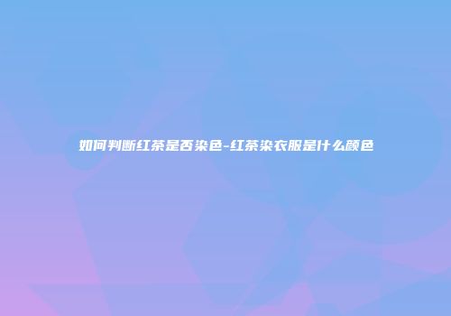 如何判断红茶是否染色-红茶染衣服是什么颜色