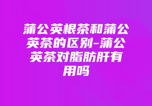 蒲公英根茶和蒲公英茶的区别-蒲公英茶对脂肪肝有用吗