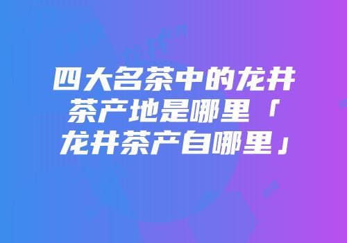 四大名茶中的龙井茶产地是哪里「龙井茶产自哪里」