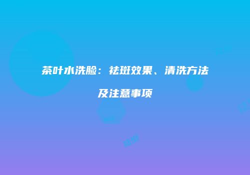 茶叶水洗脸：祛斑效果、清洗方法及注意事项