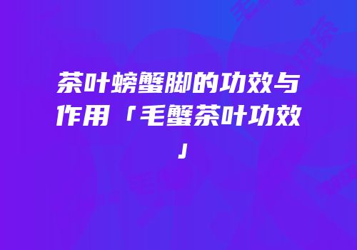茶叶螃蟹脚的功效与作用「毛蟹茶叶功效」
