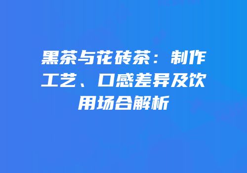 黑茶与花砖茶：制作工艺、口感差异及饮用场合解析