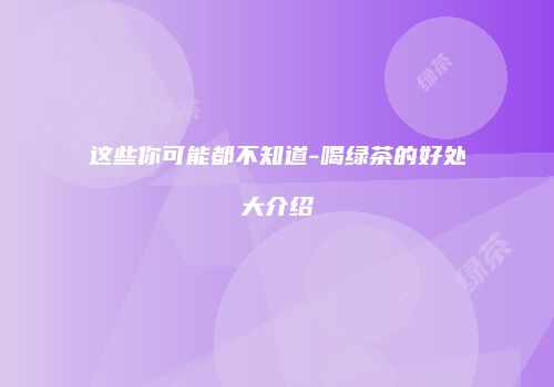 这些你可能都不知道-喝绿茶的好处大介绍