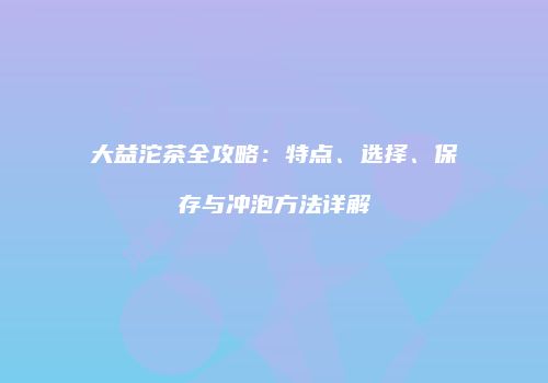 大益沱茶全攻略：特点、选择、保存与冲泡方法详解