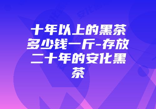 十年以上的黑茶多少钱一斤-存放二十年的安化黑茶