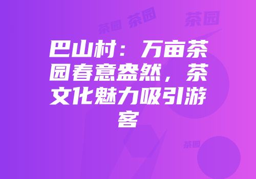 巴山村：万亩茶园春意盎然，茶文化魅力吸引游客