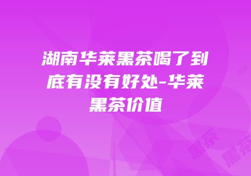 湖南华莱黑茶喝了到底有没有好处-华莱黑茶价值