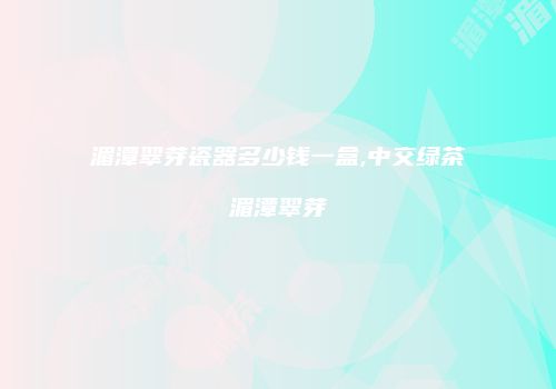 湄潭翠芽瓷器多少钱一盒,中交绿茶湄潭翠芽
