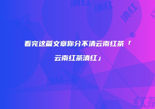 看完这篇文章你分不清云南红茶「云南红茶滇红」