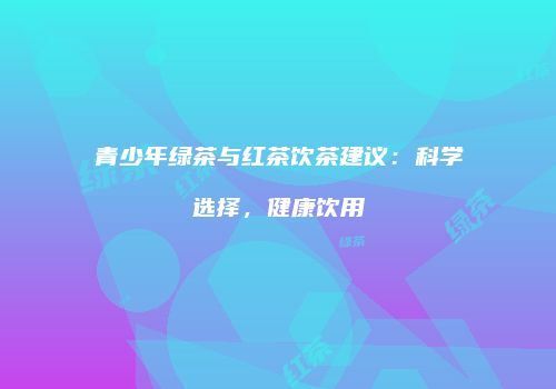 青少年绿茶与红茶饮茶建议：科学选择，健康饮用