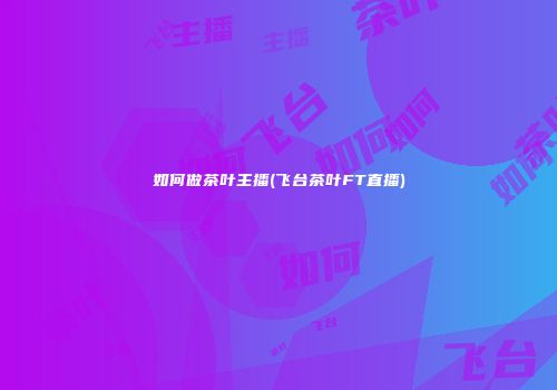 如何做茶叶主播(飞台茶叶FT直播)