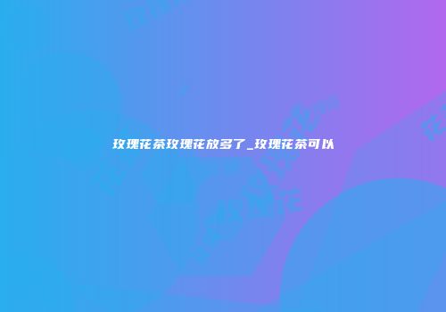 玫瑰花茶玫瑰花放多了_玫瑰花茶可以