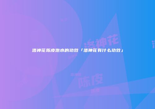 洛神花陈皮泡水的功效「洛神花有什么功效」