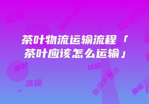 茶叶物流运输流程「茶叶应该怎么运输」
