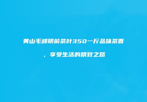 黄山毛峰明前茶叶350一斤品味茶香，享受生活的精致之路