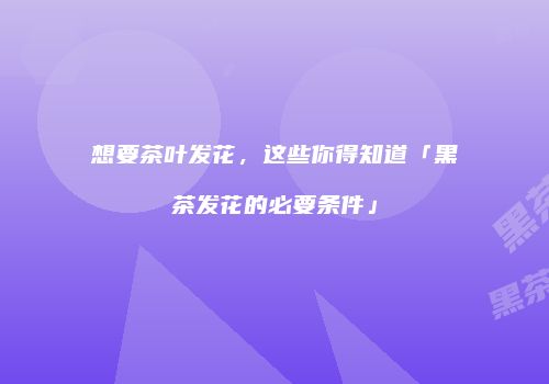 想要茶叶发花，这些你得知道「黑茶发花的必要条件」