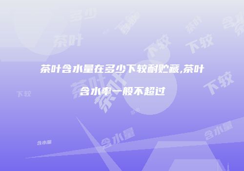 茶叶含水量在多少下较耐贮藏,茶叶含水率一般不超过