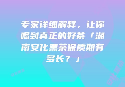 专家详细解释，让你喝到真正的好茶「湖南安化黑茶保质期有多长？」