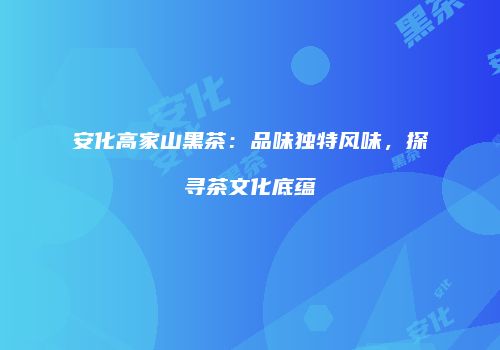 安化高家山黑茶：品味独特风味，探寻茶文化底蕴