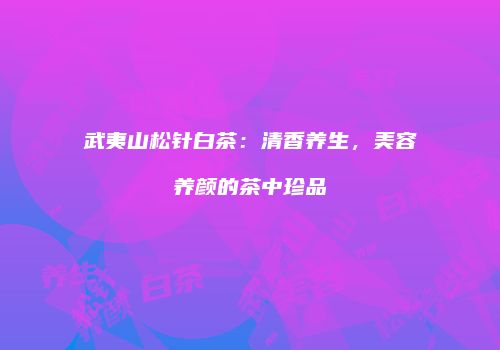 武夷山松针白茶：清香养生，美容养颜的茶中珍品