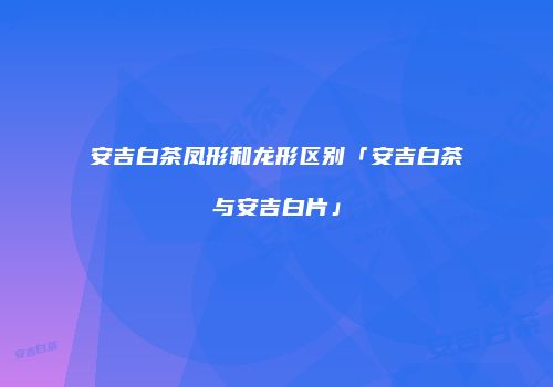安吉白茶凤形和龙形区别「安吉白茶与安吉白片」