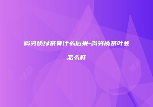 喝劣质绿茶有什么后果-喝劣质茶叶会怎么样