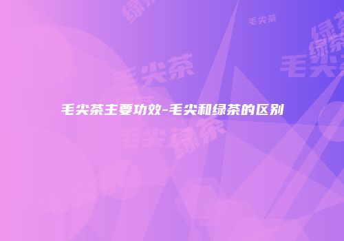 毛尖茶主要功效-毛尖和绿茶的区别