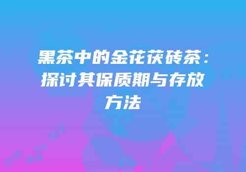 黑茶中的金花茯砖茶：探讨其保质期与存放方法