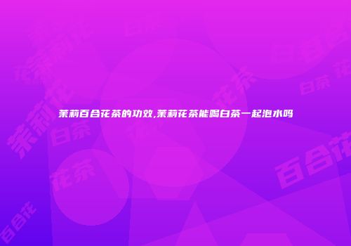 茉莉百合花茶的功效,茉莉花茶能喝白茶一起泡水吗