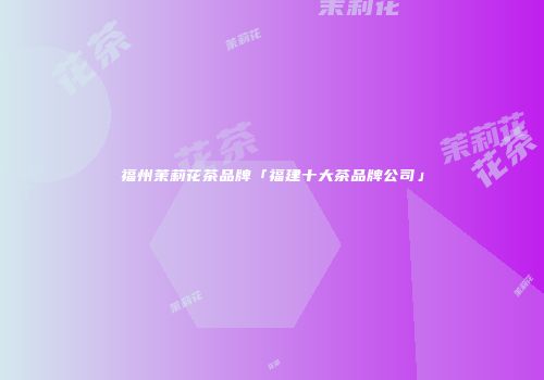 福州茉莉花茶品牌「福建十大茶品牌公司」