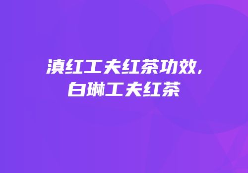 滇红工夫红茶功效,白琳工夫红茶