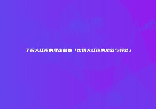 了解大红袍的健康益处「饮用大红袍的功效与好处」