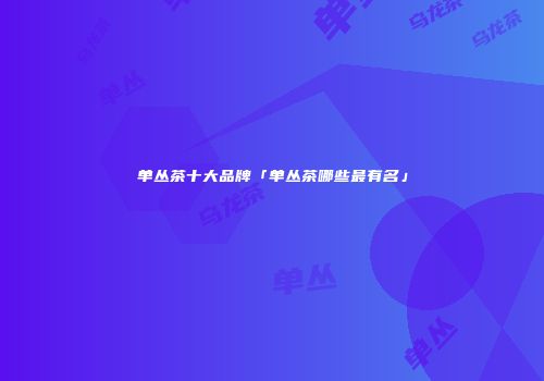 单丛茶十大品牌「单丛茶哪些最有名」