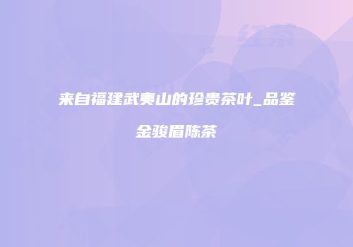 来自福建武夷山的珍贵茶叶_品鉴金骏眉陈茶