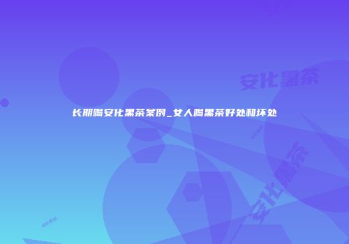 长期喝安化黑茶案例_女人喝黑茶好处和坏处