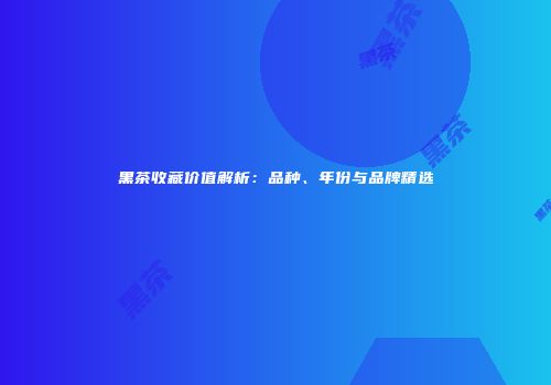 黑茶收藏价值解析：品种、年份与品牌精选