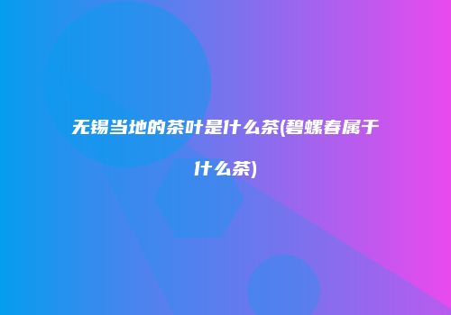 无锡当地的茶叶是什么茶(碧螺春属于什么茶)