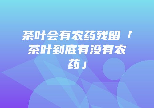 茶叶会有农药残留「茶叶到底有没有农药」