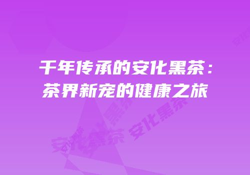 千年传承的安化黑茶：茶界新宠的健康之旅