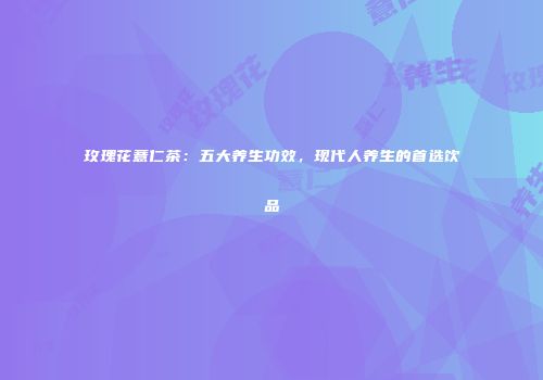 玫瑰花薏仁茶：五大养生功效，现代人养生的首选饮品